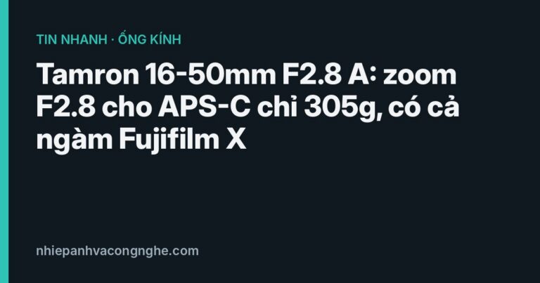 Tamron 16-50mm F2.8 A: zoom F2.8 cho APS-C chỉ 305g, có cả ngàm Fujifilm X